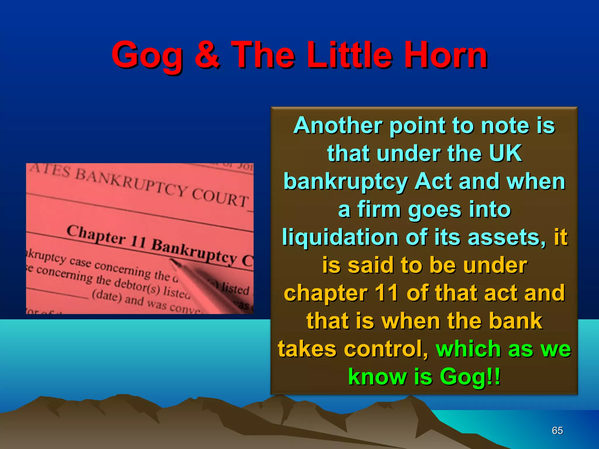 Gog & The Little Horn
            Another point to note is
                that under the UK
          bankruptcy Act and when
                 a firm goes into
          liquidation of its assets, it
               is said to be under
          chapter 11 of that act and
             that is when the bank
         takes control, which as we
                  know is Gog!!

                                    65
 