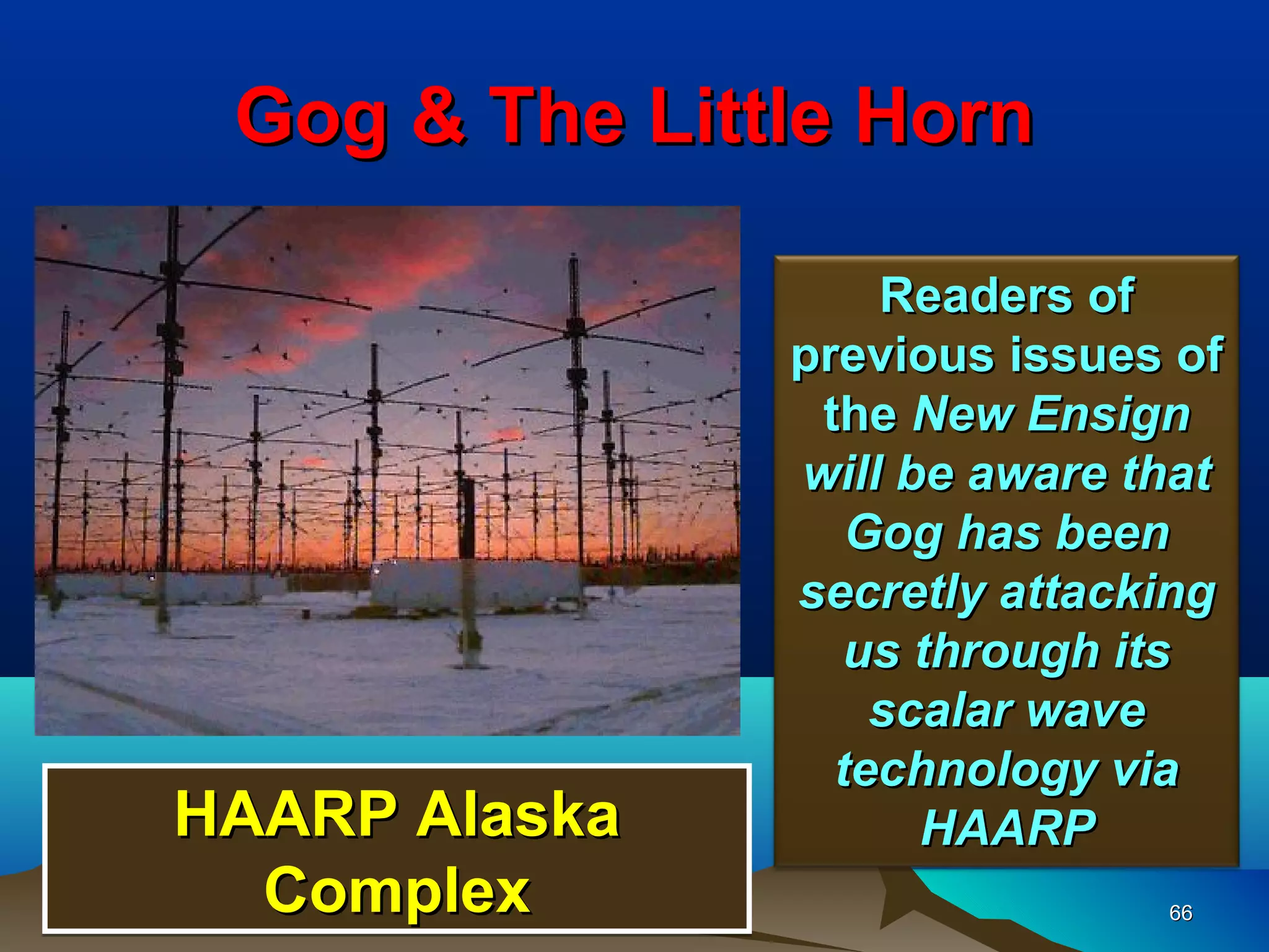 Gog & The Little Horn

                   Readers of
               previous issues of
                the New Ensign
               will be aware that
                  Gog has been
               secretly attacking
                  us through its
                   scalar wave
                 technology via
HAARP Alaska         HAARP
  Complex                     66
 