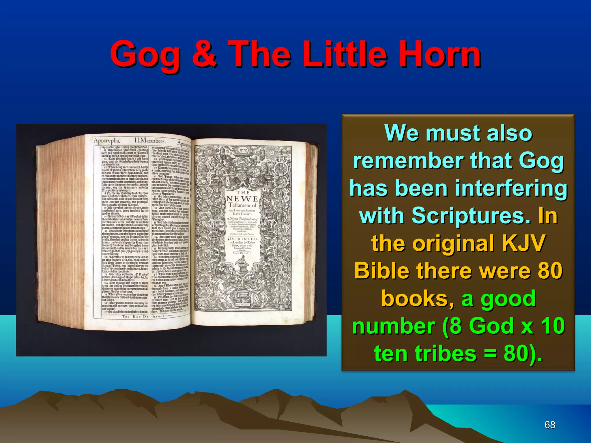Gog & The Little Horn

                We must also
             remember that Gog
             has been interfering
              with Scriptures. In
               the original KJV
             Bible there were 80
                books, a good
             number (8 God x 10
               ten tribes = 80).

                              68
 