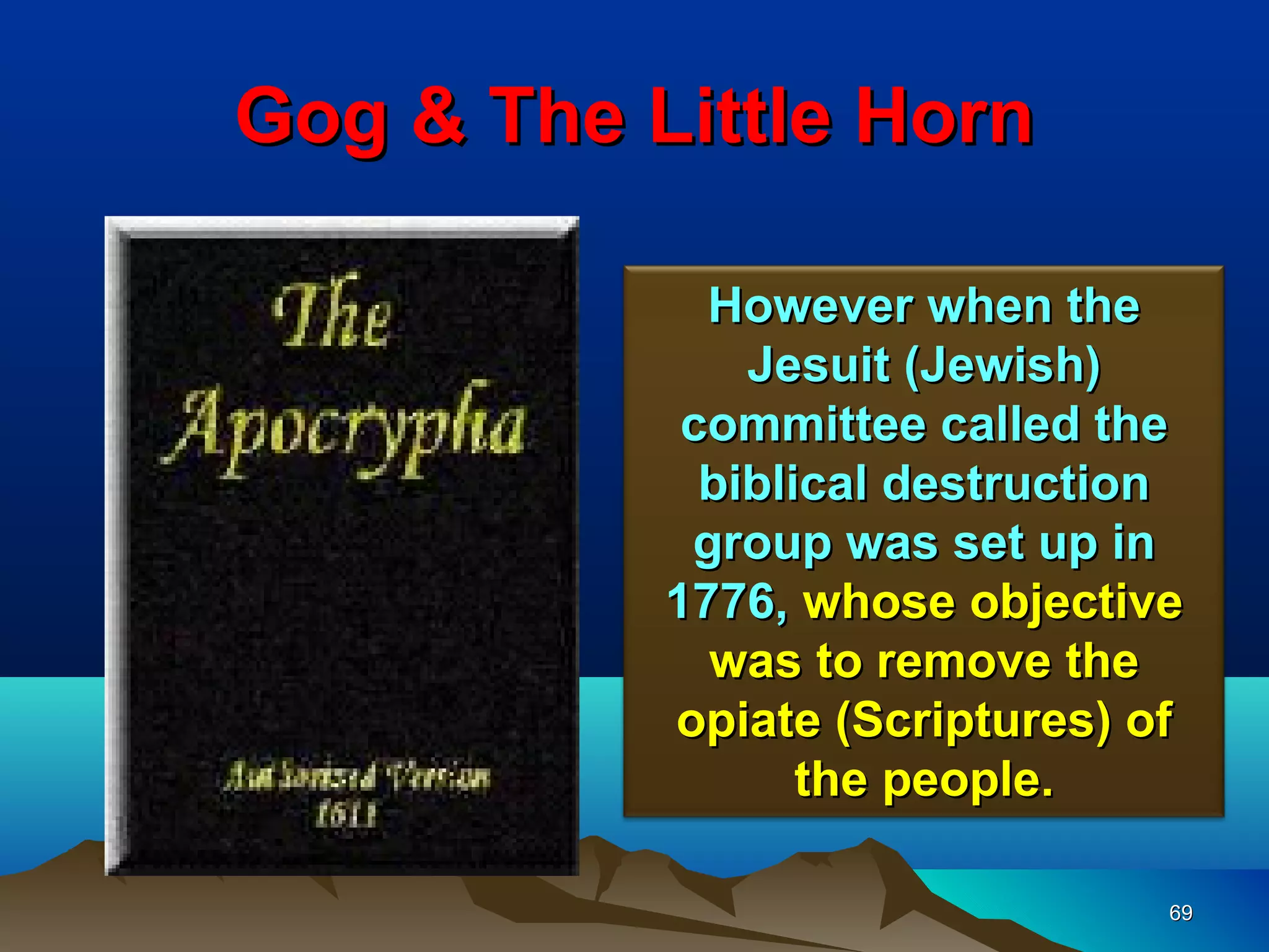 Gog & The Little Horn

             However when the
               Jesuit (Jewish)
            committee called the
             biblical destruction
            group was set up in
           1776, whose objective
             was to remove the
           opiate (Scriptures) of
                  the people.

                                69
 
