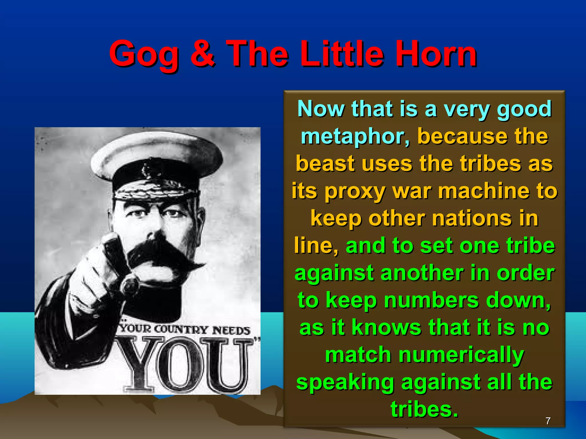 Gog & The Little Horn
           Now that is a very good
           metaphor, because the
           beast uses the tribes as
          its proxy war machine to
            keep other nations in
          line, and to set one tribe
          against another in order
           to keep numbers down,
           as it knows that it is no
              match numerically
           speaking against all the
                    tribes.         7
 