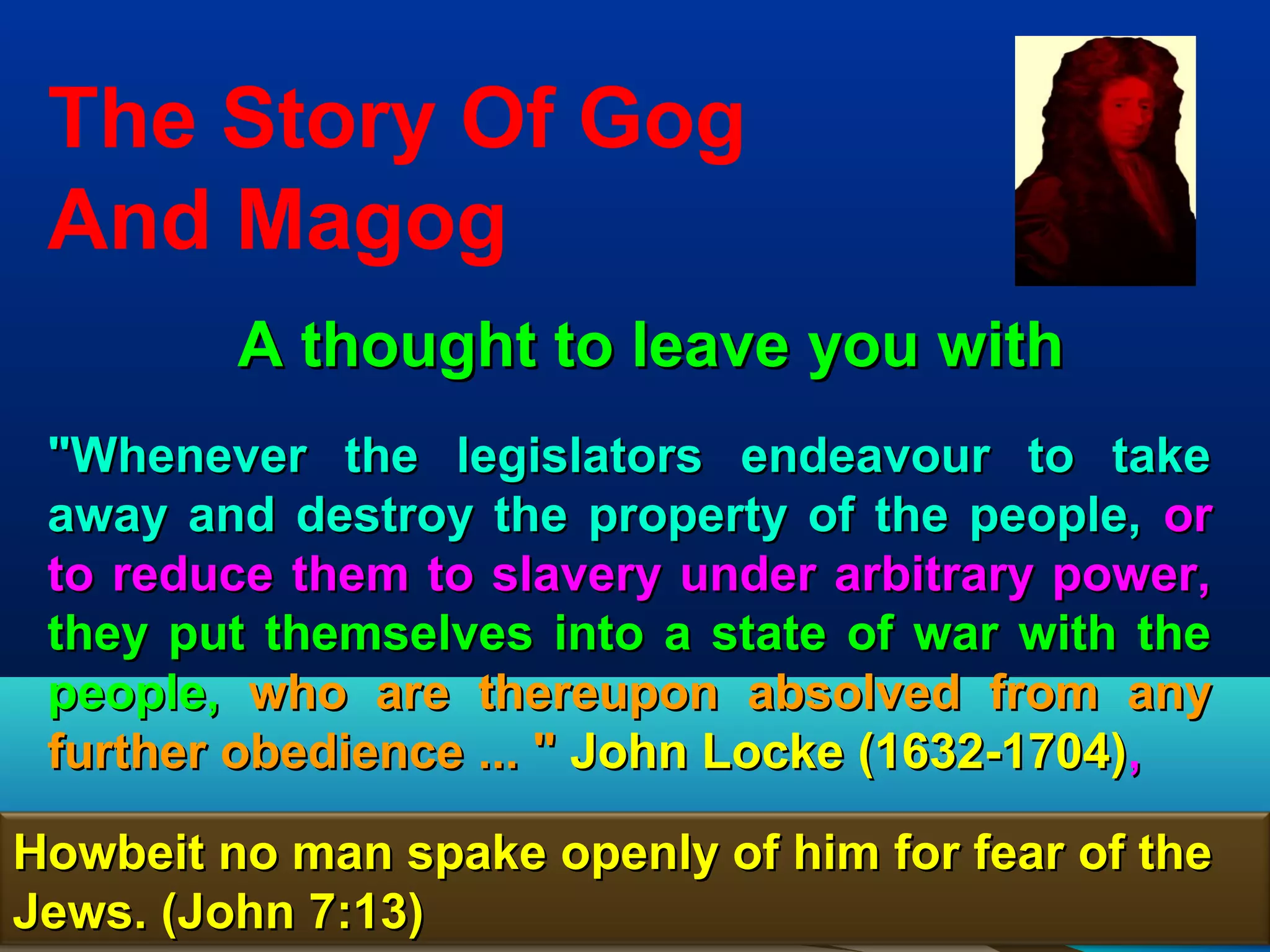The Story Of Gog
 And Magog
         A thought to leave you with
 "Whenever the legislators endeavour to take
 away and destroy the property of the people, or
 to reduce them to slavery under arbitrary power,
 they put themselves into a state of war with the
 people, who are thereupon absolved from any
 further obedience ... " John Locke (1632-1704),

Howbeit no man spake openly of him for fear of the
Jews. (John 7:13)                                74
 
