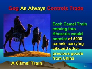 Gog As Always Controls Trade

                 Each Camel Train
                 coming into
                 Khazaria would
                 consist of 5000
                 camels carrying
                 silk and other
                 precious goods
                 from China
 A Camel Train                 102
 