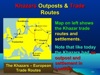 Khazars Outposts & Trade
             Routes
                       Map on left shows
                       the Khazar trade
                       routes and
                       settlements.
                       Note that like today
                       the Khazars had an
                       outpost and
                       settlement in
The Khazars – European
     Trade Routes      London!
                                        105
 