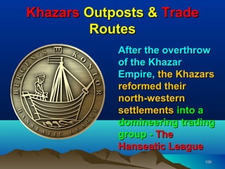 Khazars Outposts & Trade
         Routes
            After the overthrow
            of the Khazar
            Empire, the Khazars
            reformed their
            north-western
            settlements into a
            domineering trading
            group - The
            Hanseatic League
                             106
 
