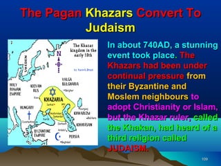 The Pagan Khazars Convert To
          Judaism
             In about 740AD, a stunning
             event took place. The
             Khazars had been under
             continual pressure from
             their Byzantine and
             Moslem neighbours to
             adopt Christianity or Islam,
             but the Khazar ruler, called
             the Khakan, had heard of a
             third religion called
             JUDAISM.
                                    109
 