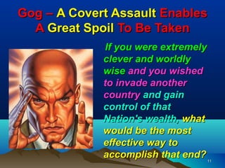 Gog – A Covert Assault Enables
  A Great Spoil To Be Taken
             If you were extremely
             clever and worldly
             wise and you wished
             to invade another
             country and gain
             control of that
             Nation's wealth, what
             would be the most
             effective way to
             accomplish that end?    11
 