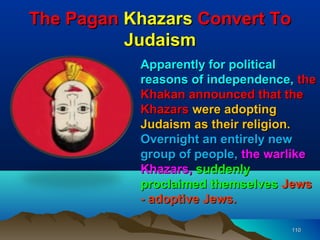 The Pagan Khazars Convert To
          Judaism
           Apparently for political
           reasons of independence, the
           Khakan announced that the
           Khazars were adopting
           Judaism as their religion.
           Overnight an entirely new
           group of people, the warlike
           Khazars, suddenly
           proclaimed themselves Jews
           - adoptive Jews.

                                   110
 