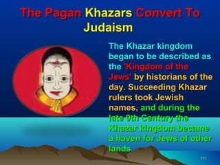 The Pagan Khazars Convert To
          Judaism
             The Khazar kingdom
             began to be described as
             the 'Kingdom of the
             Jews' by historians of the
             day. Succeeding Khazar
             rulers took Jewish
             names, and during the
             late 9th Century the
             Khazar kingdom became
             a haven for Jews of other
             lands
                                   111
 