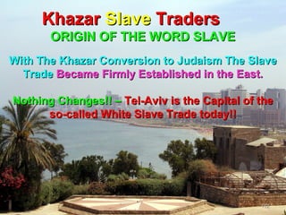 Khazar Slave Traders
       ORIGIN OF THE WORD SLAVE
With The Khazar Conversion to Judaism The Slave
  Trade Became Firmly Established in the East.

Nothing Changes!! – Tel-Aviv is the Capital of the
      so-called White Slave Trade today!!




                                               112
 