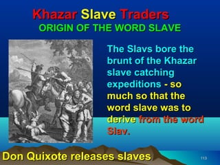 Khazar Slave Traders
      ORIGIN OF THE WORD SLAVE

                  The Slavs bore the
                  brunt of the Khazar
                  slave catching
                  expeditions - so
                  much so that the
                  word slave was to
                  derive from the word
                  Slav.

Don Quixote releases slaves          113
 