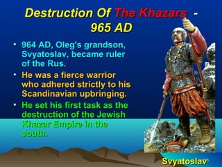 Destruction Of The Khazars -
             965 AD
• 964 AD, Oleg's grandson,
  Svyatoslav, became ruler
  of the Rus.
• He was a fierce warrior
  who adhered strictly to his
  Scandinavian upbringing.
• He set his first task as the
  destruction of the Jewish
  Khazar Empire in the
  south.


                                 Svyatoslav
                                          116
 