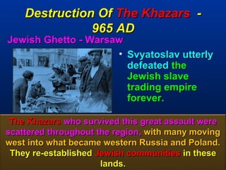 Destruction Of The Khazars -
               965 AD
Jewish Ghetto - Warsaw
                     • Svyatoslav utterly
                       defeated the
                       Jewish slave
                       trading empire
                       forever.

 The Khazars who survived this great assault were
scattered throughout the region, with many moving
west into what became western Russia and Poland.
 They re-established Jewish communities in these
                      lands.                   117
 