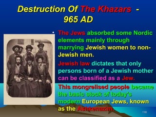 Destruction Of The Khazars -
           965 AD
        • The Jews absorbed some Nordic
          elements mainly through
          marrying Jewish women to non-
          Jewish men.
        • Jewish law dictates that only
          persons born of a Jewish mother
          can be classified as a Jew.
        • This mongrelised people became
          the basic stock of today's
          modern European Jews, known
          as the Ashkenazim.            118
 