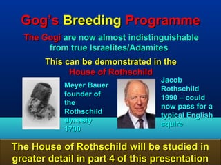 Gog’s Breeding Programme
  The Gogi are now almost indistinguishable
       from true Israelites/Adamites
       This can be demonstrated in the
             House of Rothschild
                                  Jacob
           Meyer Bauer            Rothschild
           founder of             1990 – could
           the                    now pass for a
           Rothschild             typical English
           dynasty                squire
           1790

The House of Rothschild will be studied in
greater detail in part 4 of this presentation 119
 