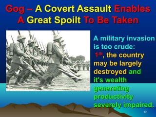 Gog – A Covert Assault Enables
  A Great Spoilt To Be Taken
                  A military invasion
                  is too crude:
                   1St, the country
                  may be largely
                  destroyed and
                  it's wealth
                  generating
                  productivity
                  severely impaired.
                                 12
 