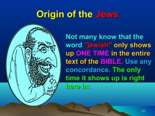 Origin of the Jews

      Not many know that the
      word "jewish" only shows
      up ONE TIME in the entire
      text of the BIBLE. Use any
      concordance. The only
      time it shows up is right
      here in:


                            121
 