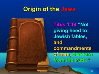 Origin of the Jews

          Titus 1:14 "Not
          giving heed to
          Jewish fables,
          and
          commandments
          of men, that turn
          from the truth."
                         122
 