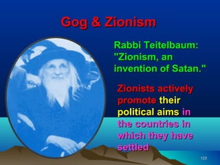 Gog & Zionism
       Rabbi Teitelbaum:
       "Zionism, an
       invention of Satan."

       Zionists actively
       promote their
       political aims in
       the countries in
       which they have
       settled
                           123
 