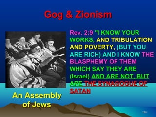 Gog & Zionism
              Rev. 2:9 "I KNOW YOUR
              WORKS, AND TRIBULATION
              AND POVERTY, (BUT YOU
              ARE RICH) AND I KNOW THE
              BLASPHEMY OF THEM
              WHICH SAY THEY ARE
              (Israel) AND ARE NOT, BUT
              ARE THE SYNAGOGUE OF
              SATAN
An Assembly
  of Jews
                                   124
 