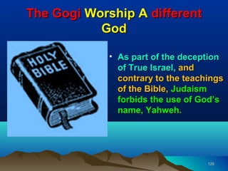 The Gogi Worship A different
           God

             • As part of the deception
               of True Israel, and
               contrary to the teachings
               of the Bible, Judaism
               forbids the use of God’s
               name, Yahweh.




                                    125
 
