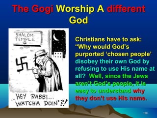 The Gogi Worship A different
           God
             Christians have to ask:
             “Why would God’s
             purported ‘chosen people’
             disobey their own God by
             refusing to use His name at
             all? Well, since the Jews
             aren’t God’s people, it is
             easy to understand why
             they don’t use His name.

                                    126
 