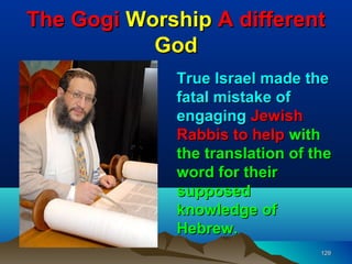 The Gogi Worship A different
           God
              True Israel made the
              fatal mistake of
              engaging Jewish
              Rabbis to help with
              the translation of the
              word for their
              supposed
              knowledge of
              Hebrew.
                                  129
 