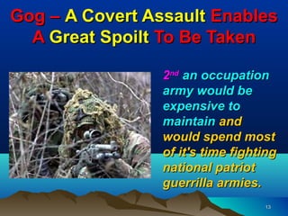 Gog – A Covert Assault Enables
  A Great Spoilt To Be Taken

                 2nd an occupation
                 army would be
                 expensive to
                 maintain and
                 would spend most
                 of it's time fighting
                 national patriot
                 guerrilla armies.
                                   13
 