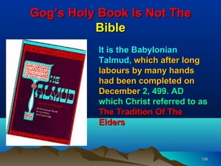 Gog’s Holy Book Is Not The
          Bible
           It is the Babylonian
           Talmud, which after long
           labours by many hands
           had been completed on
           December 2, 499. AD
           which Christ referred to as
           The Tradition Of The
           Elders



                                    130
 