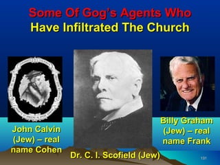 Some Of Gog’s Agents Who
    Have Infiltrated The Church




                                      Billy Graham
John Calvin                           (Jew) – real
(Jew) – real                          name Frank
name Cohen
               Dr. C. I. Scofield (Jew)        131
 