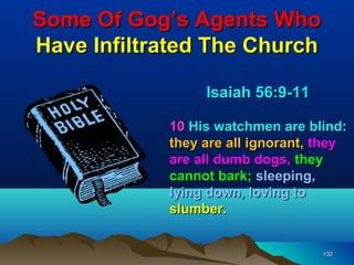 Some Of Gog’s Agents Who
Have Infiltrated The Church

                 Isaiah 56:9-11

            10 His watchmen are blind:
            they are all ignorant, they
            are all dumb dogs, they
            cannot bark; sleeping,
            lying down, loving to
            slumber.


                                   132
 
