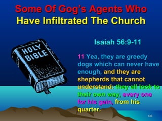 Some Of Gog’s Agents Who
Have Infiltrated The Church

                 Isaiah 56:9-11
            11 Yea, they are greedy
            dogs which can never have
            enough, and they are
            shepherds that cannot
            understand: they all look to
            their own way, every one
            for his gain, from his
            quarter.
                                   133
 