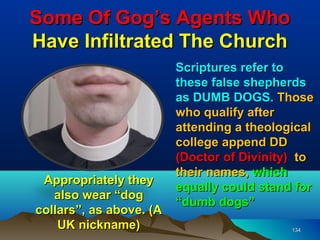 Some Of Gog’s Agents Who
Have Infiltrated The Church
                         Scriptures refer to
                         these false shepherds
                         as DUMB DOGS. Those
                         who qualify after
                         attending a theological
                         college append DD
                         (Doctor of Divinity) to
                         their names, which
 Appropriately they
                         equally could stand for
   also wear “dog
                         “dumb dogs”
collars”, as above. (A
    UK nickname)                            134
 