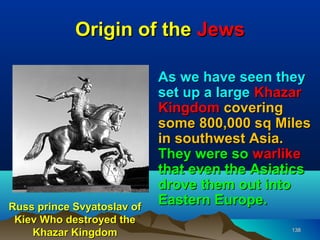 Origin of the Jews

                            As we have seen they
                            set up a large Khazar
                            Kingdom covering
                            some 800,000 sq Miles
                            in southwest Asia.
                            They were so warlike
                            that even the Asiatics
                            drove them out into
Russ prince Svyatoslav of
                            Eastern Europe.
 Kiev Who destroyed the
    Khazar Kingdom                             138
 