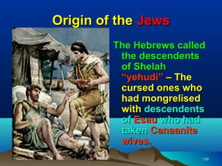 Origin of the Jews
         The Hebrews called
          the descendents
          of Shelah
          “yehudi” – The
          cursed ones who
          had mongrelised
          with descendents
          of Esau who had
          taken Canaanite
          wives.
                          139
 