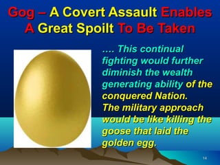 Gog – A Covert Assault Enables
  A Great Spoilt To Be Taken
             …. This continual
             fighting would further
             diminish the wealth
             generating ability of the
             conquered Nation.
             The military approach
             would be like killing the
             goose that laid the
             golden egg.
                                   14
 