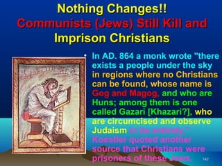 Nothing Changes!!
Communists (Jews) Still Kill and
    Imprison Christians
           • In AD. 864 a monk wrote "there
             exists a people under the sky
             in regions where no Christians
             can be found, whose name is
             Gog and Magog, and who are
             Huns; among them is one
             called Gazari [Khazari?], who
             are circumcised and observe
             Judaism in its entirety.”
             Koestler quoted another
             source that Christians were
             prisoners of these Jews. 142
 