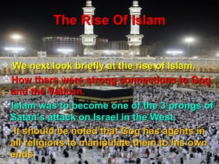 The Rise Of Islam


 We next look briefly at the rise of Islam.
How there were strong connections to Gog
 and the Vatican.
Islam was to become one of the 3 prongs of
 Satan’s attack on Israel in the West.
 It should be noted that Gog has agents in
 all religions to manipulate them to his own
 ends.                                   144
 