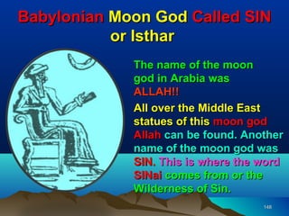 Babylonian Moon God Called SIN
           or Isthar
             The name of the moon
             god in Arabia was
             ALLAH!!
             All over the Middle East
             statues of this moon god
             Allah can be found. Another
             name of the moon god was
             SIN. This is where the word
             SINai comes from or the
             Wilderness of Sin.
                                    148
 