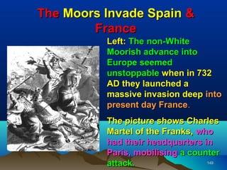 The Moors Invade Spain &
        France
          Left: The non-White
          Moorish advance into
          Europe seemed
          unstoppable when in 732
          AD they launched a
          massive invasion deep into
          present day France.
          The picture shows Charles
          Martel of the Franks, who
          had their headquarters in
          Paris, mobilising a counter
          attack.                 149
 