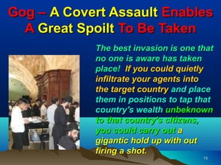 Gog – A Covert Assault Enables
  A Great Spoilt To Be Taken
            The best invasion is one that
            no one is aware has taken
            place! If you could quietly
            infiltrate your agents into
            the target country and place
            them in positions to tap that
            country's wealth unbeknown
            to that country's citizens,
            you could carry out a
            gigantic hold up with out
            firing a shot.
                                      15
 