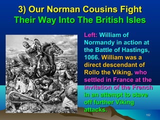 3) Our Norman Cousins Fight
Their Way Into The British Isles
                Left: William of
                Normandy in action at
                the Battle of Hastings,
                1066. William was a
                direct descendant of
                Rollo the Viking, who
                settled in France at the
                invitation of the French
                in an attempt to stave
                off further Viking
                attacks.
                                     152
 