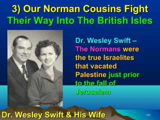 3) Our Norman Cousins Fight
 Their Way Into The British Isles
                   Dr. Wesley Swift –
                   The Normans were
                   the true Israelites
                   that vacated
                   Palestine just prior
                   to the fall of
                   Jerusalem


Dr. Wesley Swift & His Wife               153
 