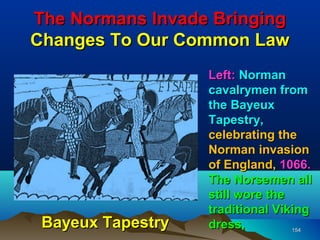 The Normans Invade Bringing
Changes To Our Common Law
                   Left: Norman
                   cavalrymen from
                   the Bayeux
                   Tapestry,
                   celebrating the
                   Norman invasion
                   of England, 1066.
                   The Norsemen all
                   still wore the
                   traditional Viking
 Bayeux Tapestry   dress,         154
 