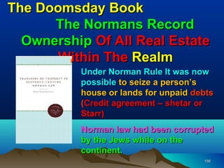 The Doomsday Book
      The Normans Record
  Ownership Of All Real Estate
       Within The Realm
          Under Norman Rule It was now
          possible to seize a person’s
          house or lands for unpaid debts
          (Credit agreement – shetar or
          Starr)
          Norman law had been corrupted
          by the Jews while on the
          continent.
                                      156
 