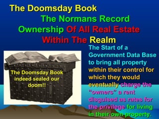 The Doomsday Book
      The Normans Record
  Ownership Of All Real Estate
       Within The Realm
                     The Start of a
                     Government Data Base
                     to bring all property
The Doomsday Book    within their control for
 indeed sealed our   which they would
      doom!!         eventually charge the
                     “owners” a rent
                     disguised as rates for
                     the privilege for living
                     in their own property.157
 