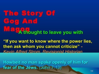 The Story Of
Gog And
Magog
   A thought to leave you with
“If you want to know where the power lies,
then ask whom you cannot criticize” -
Kevin Alfred Strom, Revisionist Historian

Howbeit no man spake openly of him for
fear of the Jews. (John 7:13)
                                         158
 