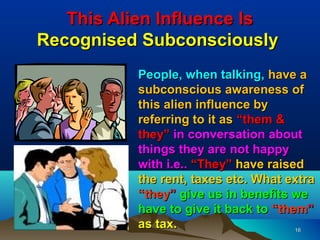 This Alien Influence Is
Recognised Subconsciously
          People, when talking, have a
          subconscious awareness of
          this alien influence by
          referring to it as “them &
          they” in conversation about
          things they are not happy
          with i.e.. “They” have raised
          the rent, taxes etc. What extra
          “they” give us in benefits we
          have to give it back to “them”
          as tax.                     16
 