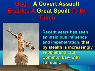 Gog – A Covert Assault
Enables A Great Spoilt To Be
           Taken

            Recent years has seen
            an insidious influence
            and impenetration, that
            by stealth is increasingly
            supplanting our
            Common Law with
            Talmudic
                                   18
 