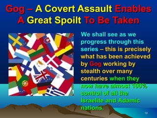 Gog – A Covert Assault Enables
  A Great Spoilt To Be Taken
               We shall see as we
               progress through this
               series – this is precisely
               what has been achieved
               by Gog working by
               stealth over many
               centuries when they
               now have almost 100%
               control of all the
               Israelite and Adamic
               nations.
                                      19
 